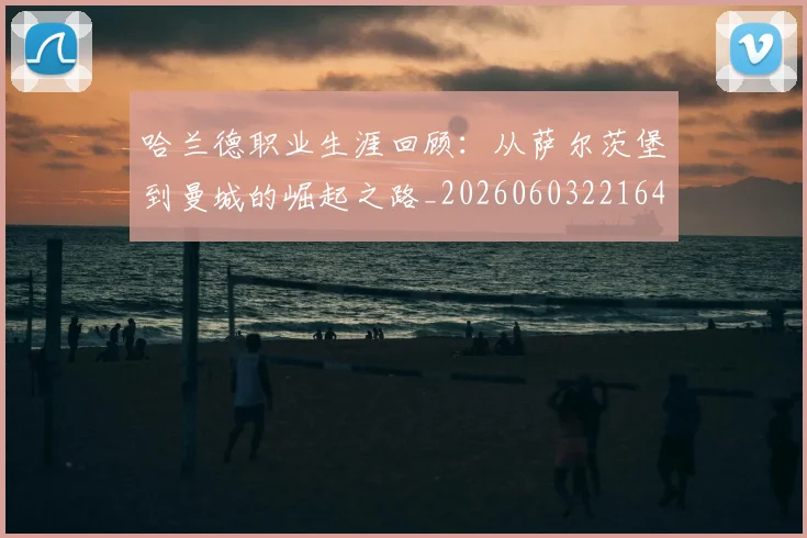 哈兰德职业生涯回顾：从萨尔茨堡到曼城的崛起之路_20260603221643