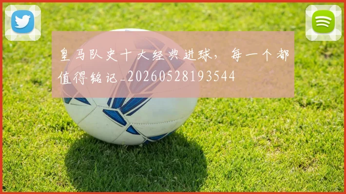 皇马队史十大经典进球,每一个都值得铭记_20260528193544