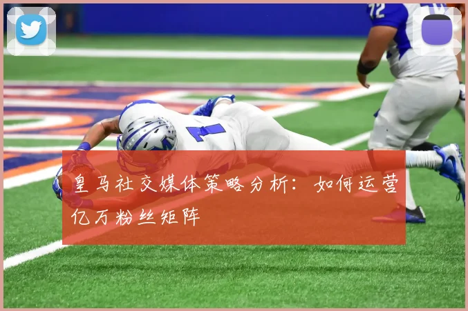 皇马社交媒体策略分析:如何运营亿万粉丝矩阵
